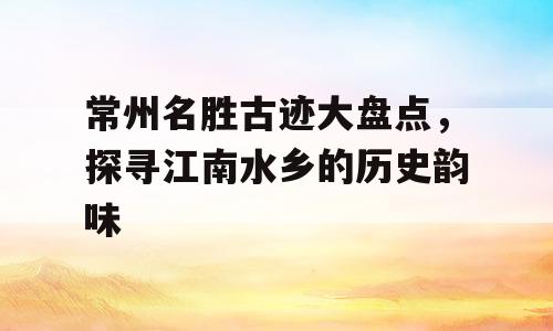 常州名胜古迹大盘点，探寻江南水乡的历史韵味