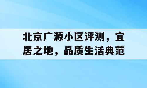 北京广源小区评测，宜居之地，品质生活典范