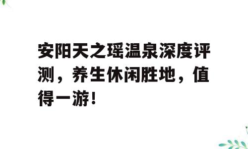安阳天之瑶温泉深度评测，养生休闲胜地，值得一游！
