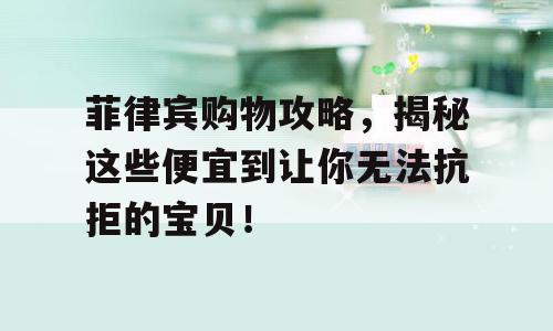 菲律宾购物攻略，揭秘这些便宜到让你无法抗拒的宝贝！