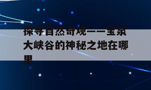 探寻自然奇观——宝泉大峡谷的神秘之地在哪里