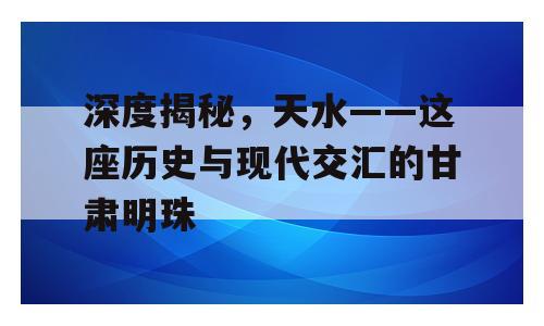 深度揭秘，天水——这座历史与现代交汇的甘肃明珠