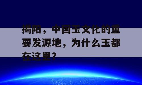揭阳，中国玉文化的重要发源地，为什么玉都在这里？