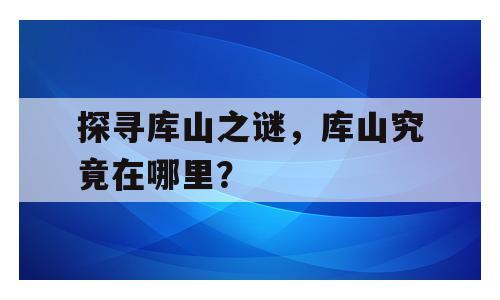 探寻库山之谜，库山究竟在哪里？