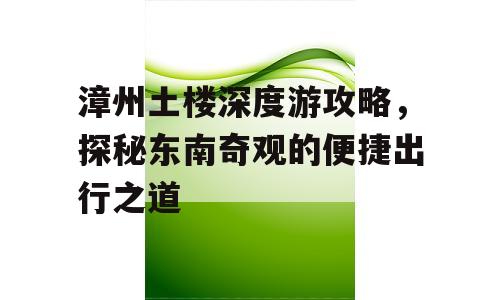 漳州土楼深度游攻略，探秘东南奇观的便捷出行之道
