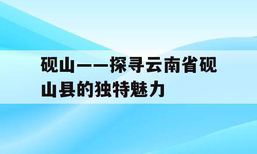 砚山——探寻云南省砚山县的独特魅力