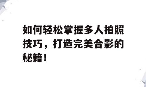 如何轻松掌握多人拍照技巧，打造完美合影的秘籍！