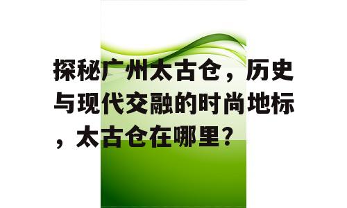 探秘广州太古仓，历史与现代交融的时尚地标，太古仓在哪里？