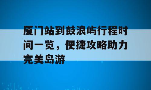 厦门站到鼓浪屿行程时间一览，便捷攻略助力完美岛游