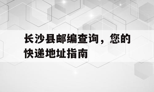 长沙县邮编查询，您的快递地址指南