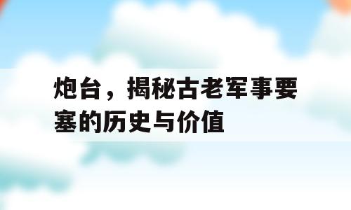 炮台，揭秘古老军事要塞的历史与价值