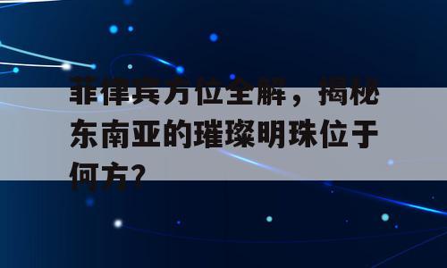 菲律宾方位全解，揭秘东南亚的璀璨明珠位于何方？