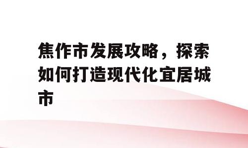 焦作市发展攻略，探索如何打造现代化宜居城市