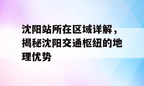 沈阳站所在区域详解，揭秘沈阳交通枢纽的地理优势