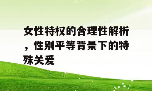 女性特权的合理性解析，性别平等背景下的特殊关爱