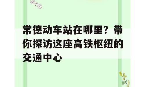 常德动车站在哪里？带你探访这座高铁枢纽的交通中心