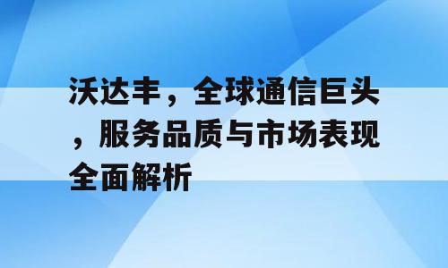 沃达丰，全球通信巨头，服务品质与市场表现全面解析