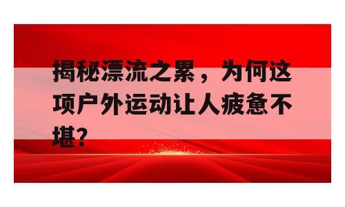 揭秘漂流之累，为何这项户外运动让人疲惫不堪？
