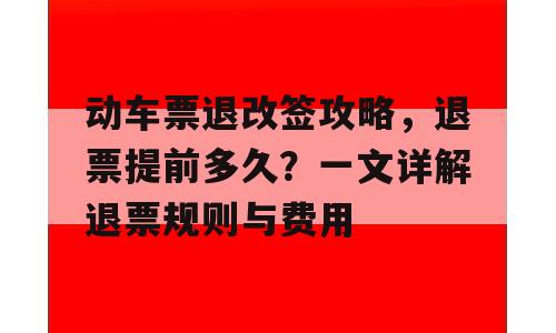 动车票退改签攻略，退票提前多久？一文详解退票规则与费用