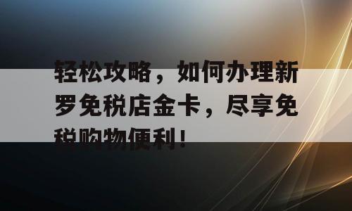 轻松攻略，如何办理新罗免税店金卡，尽享免税购物便利！