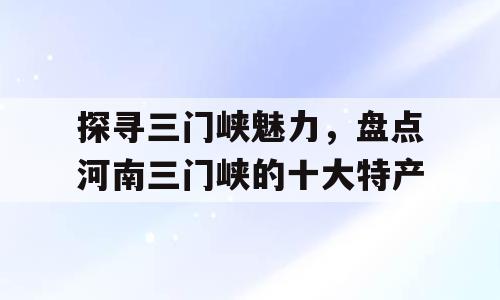 探寻三门峡魅力，盘点河南三门峡的十大特产