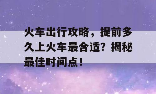 火车出行攻略，提前多久上火车最合适？揭秘最佳时间点！