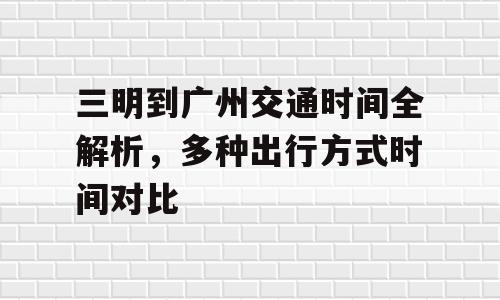 三明到广州交通时间全解析，多种出行方式时间对比