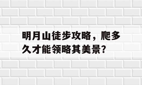 明月山徒步攻略，爬多久才能领略其美景？