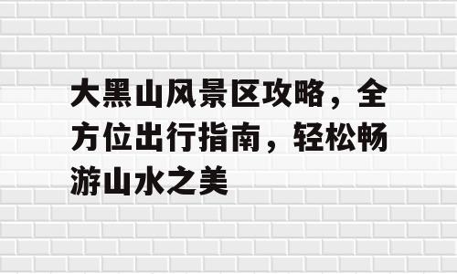 大黑山风景区攻略，全方位出行指南，轻松畅游山水之美