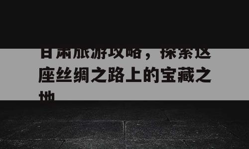 甘肃旅游攻略，探索这座丝绸之路上的宝藏之地