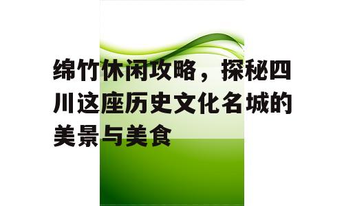 绵竹休闲攻略，探秘四川这座历史文化名城的美景与美食