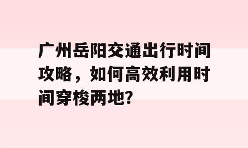 广州岳阳交通出行时间攻略，如何高效利用时间穿梭两地？
