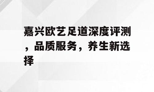 嘉兴欧艺足道深度评测，品质服务，养生新选择