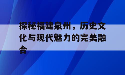 探秘福建泉州，历史文化与现代魅力的完美融合