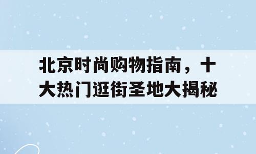 北京时尚购物指南，十大热门逛街圣地大揭秘