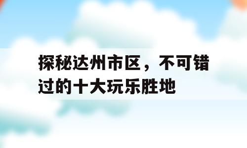 探秘达州市区，不可错过的十大玩乐胜地