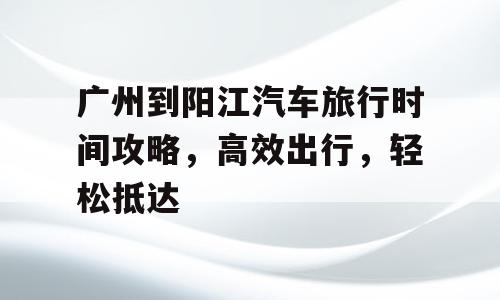 广州到阳江汽车旅行时间攻略，高效出行，轻松抵达