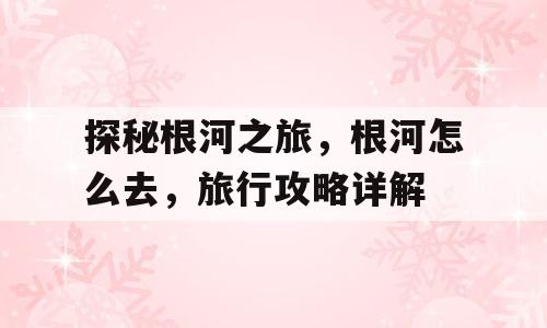 探秘根河之旅，根河怎么去，旅行攻略详解