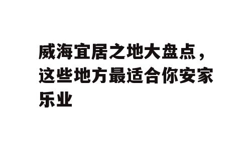 威海宜居之地大盘点，这些地方最适合你安家乐业
