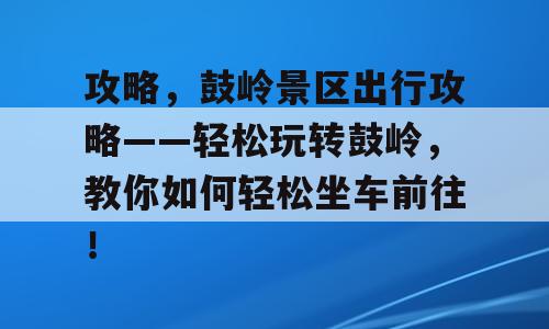 攻略，鼓岭景区出行攻略——轻松玩转鼓岭，教你如何轻松坐车前往！