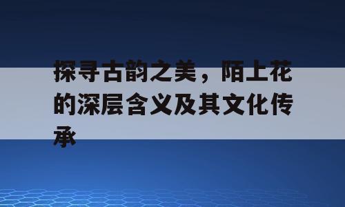 探寻古韵之美，陌上花的深层含义及其文化传承