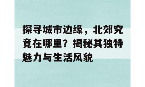 探寻城市边缘，北郊究竟在哪里？揭秘其独特魅力与生活风貌