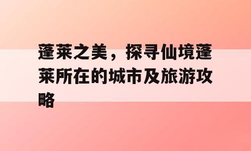 蓬莱之美，探寻仙境蓬莱所在的城市及旅游攻略