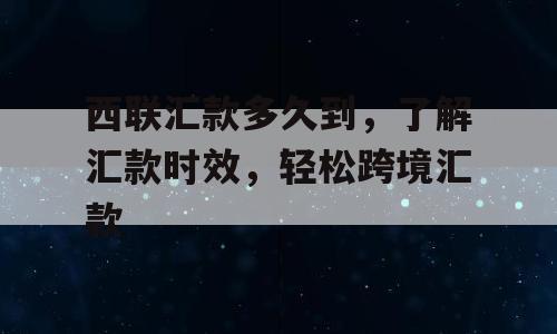 西联汇款多久到，了解汇款时效，轻松跨境汇款