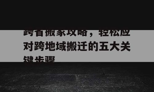 跨省搬家攻略，轻松应对跨地域搬迁的五大关键步骤