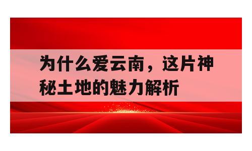 为什么爱云南，这片神秘土地的魅力解析