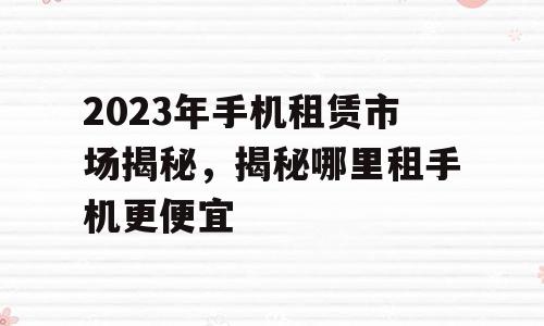 2023年手机租赁市场揭秘，揭秘哪里租手机更便宜