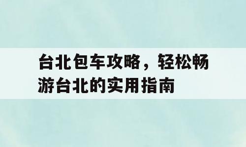 台北包车攻略，轻松畅游台北的实用指南