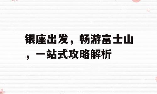 银座出发，畅游富士山，一站式攻略解析