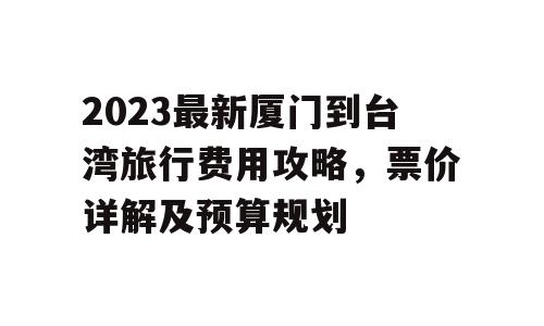 2023最新厦门到台湾旅行费用攻略，票价详解及预算规划